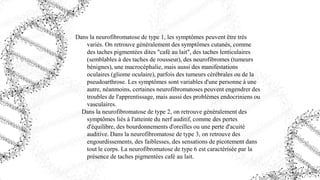 Dans la neurofibromatose de type 1, les symptômes peuvent être très
variés. On retrouve généralement des symptômes cutanés, comme
des taches pigmentées dites "café au lait", des taches lenticulaires
(semblables à des taches de rousseur), des neurofibromes (tumeurs
bénignes), une macrocéphalie, mais aussi des manifestations
oculaires (gliome oculaire), parfois des tumeurs cérébrales ou de la
pseudoarthrose. Les symptômes sont variables d'une personne à une
autre, néanmoins, certaines neurofibromatoses peuvent engendrer des
troubles de l'apprentissage, mais aussi des problèmes endocriniens ou
vasculaires.
Dans la neurofibromatose de type 2, on retrouve généralement des
symptômes liés à l'atteinte du nerf auditif, comme des pertes
d'équilibre, des bourdonnements d'oreilles ou une perte d'acuité
auditive. Dans la neurofibromatose de type 3, on retrouve des
engourdissements, des faiblesses, des sensations de picotement dans
tout le corps. La neurofibromatose de type 6 est caractérisée par la
présence de taches pigmentées café au lait.
 