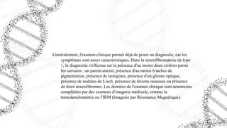 Généralement, l'examen clinique permet déjà de poser un diagnostic, car les
symptômes sont assez caractéristiques. Dans la neurofibromatose de type
1, le diagnostic s'effectue sur la présence d'au moins deux critères parmi
les suivants : un parent atteint, présence d'au moins 6 taches de
pigmentation, présence de lentigines, présence d'un gliome optique,
présence de nodules de Lisch, présence de lésions osseuses ou présence
de deux neurofibromes. Les données de l'examen clinique sont néanmoins
complétées par des examens d'imagerie médicale, comme la
tomodensitométrie ou l'IRM (Imagerie par Résonance Magnétique).
 