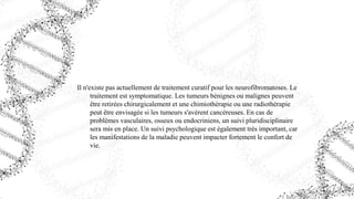 Il n'existe pas actuellement de traitement curatif pour les neurofibromatoses. Le
traitement est symptomatique. Les tumeurs bénignes ou malignes peuvent
être retirées chirurgicalement et une chimiothérapie ou une radiothérapie
peut être envisagée si les tumeurs s'avèrent cancéreuses. En cas de
problèmes vasculaires, osseux ou endocriniens, un suivi pluridisciplinaire
sera mis en place. Un suivi psychologique est également très important, car
les manifestations de la maladie peuvent impacter fortement le confort de
vie.
 