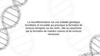 La neurofibromatose est une maladie génétique
héréditaire et incurable qui provoque la formation de
tumeurs bénignes sur les nerfs , elle se caractérise
par la formation de nodules cutanés et de tumeurs
nerveuses
 