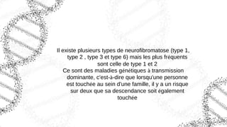 Il existe plusieurs types de neurofibromatose (type 1,
type 2 , type 3 et type 6) mais les plus fréquents
sont celle de type 1 et 2
Ce sont des maladies génétiques à transmission
dominante, c'est-à-dire que lorsqu'une personne
est touchée au sein d'une famille, il y a un risque
sur deux que sa descendance soit également
touchée
 
