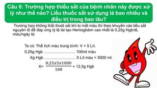 Trường hợp không thất thoát sắt khi bị mất máu thì theo khuyến cáo liều sắt
nguyên tố để đáp ứng tỷ lệ tái tạo Hemoglobin cao nhất là 0,25g Hgb/dL
máu/ngày là:
Ta có: Thể tích máu trung bình: V = 5 Lít.
0,25g Hgb …………………… 100ml máu
Xg Hgb …………………… 5 Lít máu = 5000 ml.
X=
0,25𝑥5𝑥1000
100
= 12,5g Hgb
Câu 8: Trường hợp thiếu sắt của bệnh nhân này được xử
lý như thế nào? Liều thuốc sắt sử dụng là bao nhiêu và
điều trị trong bao lâu?
 