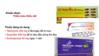 Thuốc đang sử dụng :
• Tetracyclin 250 mg 2 lần/ngày để trị mụn
• Ibuprofen 400 mg để trị đau đầu dùng khi đau
• Esomeprazol 40 mg ngày 1 viên
Chuẩn đoán:
Thiếu máu thiếu sắt
 