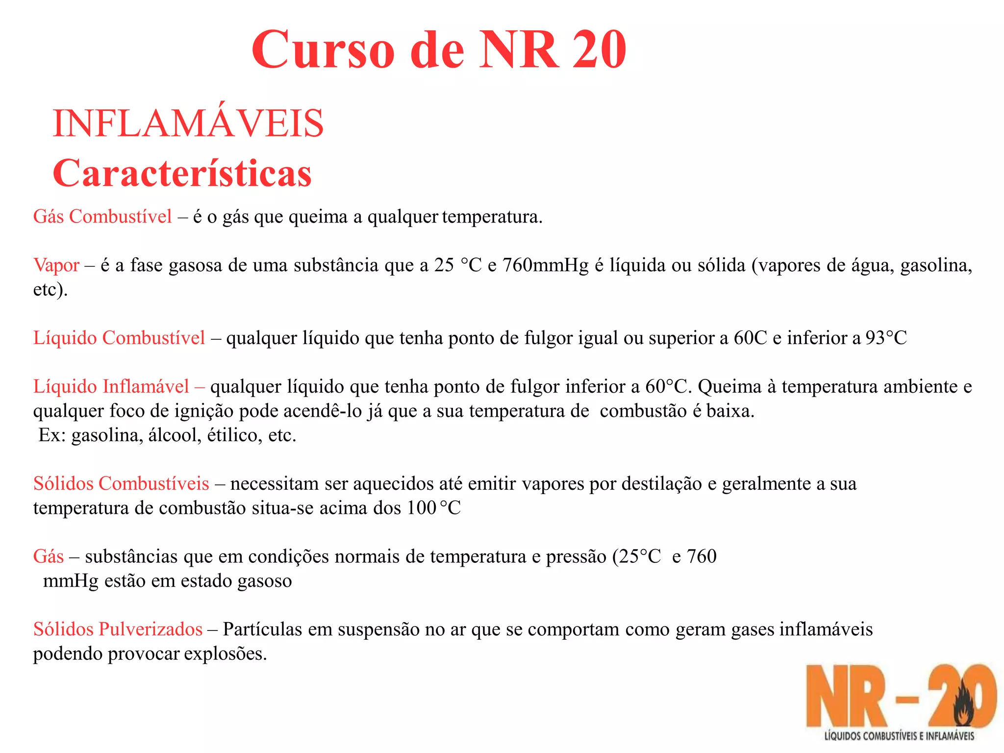 Curso de NR 20
INFLAMÁVEIS
Características
Gás Combustível – é o gás que queima a qualquer temperatura.
Vapor – é a fase gasosa de uma substância que a 25 °C e 760mmHg é líquida ou sólida (vapores de água, gasolina,
etc).
Líquido Combustível – qualquer líquido que tenha ponto de fulgor igual ou superior a 60C e inferior a 93°C
Líquido Inflamável – qualquer líquido que tenha ponto de fulgor inferior a 60°C. Queima à temperatura ambiente e
qualquer foco de ignição pode acendê-lo já que a sua temperatura de combustão é baixa.
Ex: gasolina, álcool, étilico, etc.
Sólidos Combustíveis – necessitam ser aquecidos até emitir vapores por destilação e geralmente a sua
temperatura de combustão situa-se acima dos 100°C
Gás – substâncias que em condições normais de temperatura e pressão (25°C e 760
mmHg estão em estado gasoso
Sólidos Pulverizados – Partículas em suspensão no ar que se comportam como geram gases inflamáveis
podendo provocar explosões.
 
