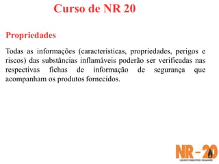 Curso de NR 20
Propriedades
Todas as informações (características, propriedades, perigos e
riscos) das substâncias inflamáveis poderão ser verificadas nas
respectivas fichas de informação de segurança que
acompanham os produtos fornecidos.
 