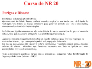 Curso de NR 20
Perigos e Riscos:
Substâncias Inflamáveis e Combustíveis:
Queimam com facilidade: Podem produzir atmosfera explosivas em locais com deficiência de
ventilação; Um derrame de líquido inflamável pode gerar um incêndio que irá se movimentar,
acompanhando o desnível existente no piso.
Incêndios em líquidos normalmente são mais difíceis de serem combatidos do que em materiais
sólidos, visto que énecessário extinguir o fogo em toda superfícieatingida.
A projeção violenta do agente extintor sobre um líquido inflamado pode provocar respingos ou
seutransbordamento, cuja consequência poderá será propagação doincêndio.
Em caso de gases, quando não é possível cortar o suprimento, o vazamento seguirá gerando maiores
volumes de mistura inflamável, que fatalmente encontrará uma fonte de ignição em suas
proximidades, provocando umaexplosão.
Todas as informações quanto aos perigos e riscos constam nas respectivas Fichas de Informação de
Segurança do Produto Químico - FISQP
 
