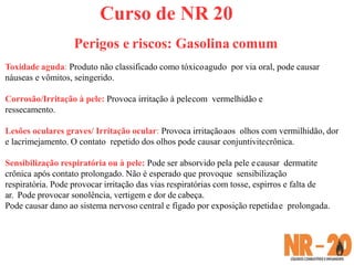 Curso de NR 20
Perigos e riscos: Gasolina comum
Toxidade aguda: Produto não classificado como tóxicoagudo por via oral, pode causar
náuseas e vômitos, seingerido.
Corrosão/Irritação à pele: Provoca irritação à pelecom vermelhidão e
ressecamento.
Lesões oculares graves/ Irritação ocular: Provoca irritaçãoaos olhos com vermilhidão, dor
e lacrimejamento. O contato repetido dos olhos pode causar conjuntivitecrônica.
Sensibilização respiratória ou à pele: Pode ser absorvido pela pele ecausar dermatite
crônica após contato prolongado. Não é esperado que provoque sensibilização
respiratória. Pode provocar irritação das vias respiratórias com tosse, espirros e falta de
ar. Pode provocar sonolência, vertigem e dor de cabeça.
Pode causar dano ao sistema nervoso central e fígado por exposição repetidae prolongada.
 