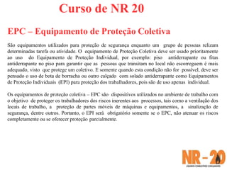 Curso de NR 20
EPC – Equipamento de Proteção Coletiva
São equipamentos utilizados para proteção de segurança enquanto um grupo de pessoas relizam
determinadas tarefa ou atividade. O equipamento de Proteção Coletiva deve ser usado prioritamente
ao uso do Equipamento de Proteção Individual, por exemplo: piso antiderrapante ou fitas
antiderrapante no piso para garantir que as pessoas que transitam no local não escorreguem é mais
adequado, visto que protege um coletivo. E somente quando esta condição não for possível, deve ser
pensado o uso de bota de borracha ou outro calçado com solado antiderrapante como Equipamentos
de Proteção Individuais (EPI) para proteção dos trabalhadores, pois são de uso apenas individual.
Os equipamentos de proteção coletiva – EPC são dispositivos utilizados no ambiente de trabalho com
o objetivo de proteger os trabalhadores dos riscos inerentes aos processos, tais como a ventilação dos
locais de trabalho, a proteção de partes móveis de máquinas e equipamentos, a sinalização de
segurança, dentre outros. Portanto, o EPI será obrigatório somente se o EPC, não atenuar os riscos
completamente ou se oferecer proteção parcialmente.
 
