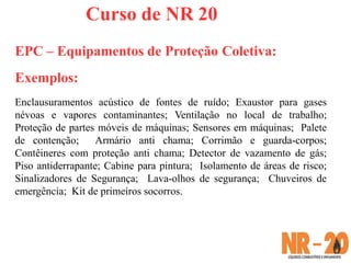 Curso de NR 20
EPC – Equipamentos de Proteção Coletiva:
Exemplos:
Enclausuramentos acústico de fontes de ruído; Exaustor para gases
névoas e vapores contaminantes; Ventilação no local de trabalho;
Proteção de partes móveis de máquinas; Sensores em máquinas; Palete
de contenção; Armário anti chama; Corrimão e guarda-corpos;
Contêineres com proteção anti chama; Detector de vazamento de gás;
Piso antiderrapante; Cabine para pintura; Isolamento de áreas de risco;
Sinalizadores de Segurança; Lava-olhos de segurança; Chuveiros de
emergência; Kit de primeiros socorros.
 