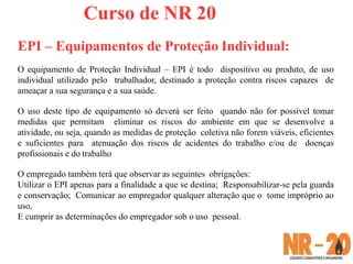 Curso de NR 20
EPI – Equipamentos de Proteção Individual:
O equipamento de Proteção Individual – EPI é todo dispositivo ou produto, de uso
individual utilizado pelo trabalhador, destinado a proteção contra riscos capazes de
ameaçar a sua segurança e a sua saúde.
O uso deste tipo de equipamento só deverá ser feito quando não for possível tomar
medidas que permitam eliminar os riscos do ambiente em que se desenvolve a
atividade, ou seja, quando as medidas de proteção coletiva não forem viáveis, eficientes
e suficientes para atenuação dos riscos de acidentes do trabalho e/ou de doenças
profissionais e do trabalho
O empregado também terá que observar as seguintes obrigações:
Utilizar o EPI apenas para a finalidade a que se destina; Responsabilizar-se pela guarda
e conservação; Comunicar ao empregador qualquer alteração que o tome impróprio ao
uso,
E cumprir as determinações do empregador sob o uso pessoal.
 