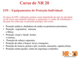 Curso de NR 20
EPI – Equipamentos de Proteção Individual:
Os tipos de EPI´s utilizados podem variar depedendo do tipo de atividade
ou de riscos que poderão ameaçar a segurança e a saúde do trabalhador e
da parte do corpo que se pretende proteger, tais como:
• Proteção auditiva: abafadores de ruídos ou protetoresauriculares;
• Proteção respiratória: máscara
e filtros;
• Proteção visual e facial: óculos
e viseiras;
• Proteção de cabeça: capacetes;
• Proteção de mãos e braços: luvas e mangotes;
• Proteção de troncos, pernas e pés: aventais, macações, sapatos,botas;
• Proteção contra quedas: cintos de segurança ecinturões.
 