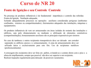 Curso de NR 20
Fonte de Ignição e seu Controle Controle
Na presença de produtos inflamáveis é de fundamental importância o controle das referidas
Fontes de Ignição. Ventilação adequada;
Isolando adequadamente processos ou operações auxiliares consideradas perigosas (ambientes
confinados, externos ou compartimentados); Aterramentos adequados das instalações, máquinas e
equipamentos.
Os produtos inflamáveis de vem ser armazenados em áreas isoladas do restante das instalações e
edifícios, seja pelo distanciamento ou mediante a ultilização de elementos construtivos
(compartimentação); Armazenamento auxiliares são os principais responsáveis por sinistros
No caso de tambores e outros recipientes transportáveis deve ser deixado um corredor
separando os edifícios anexos e o armazenamento. A zona de armazenamento deve ser
utilizada única e exclusivamente para este fim. Uso de recipientes metálicos
(preferencialmente)
A estocagem dos recipientes deve ser feita em pallets, evitando-se o contato direto com o piso e a
altura de empilhamento, sempre que possível não deve ser superior a um recipiente.
Realizar inspeções regularmente para detecção de possíveis vazamentos.
 