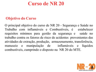 Curso de NR 20
Objetivo do Curso
O principal objetivo do curso de NR 20 - Segurança e Saúde no
Trabalho com inflamáveis e Combustíveis, é estabelecer
requisitos mínimos para gestão da segurança e saúde no
trabalho contra os fatores de risco de acidentes provenientes das
atividades de extração, produção, armazenamento, transferência,
manuseio e manipulação de inflamáveis e líquidos
combustíveis, cumprindo o disposto na NR 20 do MTE.
 