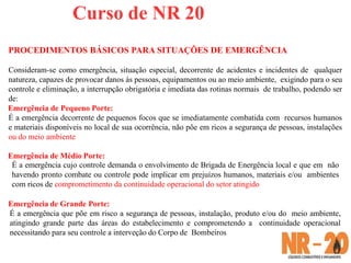 Curso de NR 20
PROCEDIMENTOS BÁSICOS PARA SITUAÇÕES DE EMERGÊNCIA
Consideram-se como emergência, situação especial, decorrente de acidentes e incidentes de qualquer
natureza, capazes de provocar danos às pessoas, equipamentos ou ao meio ambiente, exigindo para o seu
controle e eliminação, a interrupção obrigatória e imediata das rotinas normais de trabalho, podendo ser
de:
Emergência de Pequeno Porte:
É a emergência decorrente de pequenos focos que se imediatamente combatida com recursos humanos
e materiais disponíveis no local de sua ocorrência, não põe em ricos a segurança de pessoas, instalações
ou do meio ambiente
Emergência de Médio Porte:
É a emergência cujo controle demanda o envolvimento de Brigada de Energência local e que em não
havendo pronto combate ou controle pode implicar em prejuízos humanos, materiais e/ou ambientes
com ricos de comprometimento da continuidade operacional do setor atingido
Emergência de Grande Porte:
É a emergência que põe em risco a segurança de pessoas, instalação, produto e/ou do meio ambiente,
atingindo grande parte das áreas do estabelecimento e comprometendo a continuidade operacional
necessitando para seu controle a interveção do Corpo de Bombeiros
 