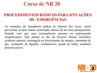 Curso de NR 20
PROCEDIMENTOS BÁSICOS PARA SITUAÇÕES
DE EMERGÊNCIAS
As situações de emergência podem na maioria dos casos, serem
prevenidas ou pelo menos controladas através de um bom planejamento,
fazendo com que suas consequências possam ser praticamente
insignificantes. Elas podem se dar de diversas formas Incêndios,
acidentes naturais, interrupção no fornecimento de energia, vazamento de
gás, vazamento de líquidos, combustíveis, queda de balão; acidentes
pessoais graves.
 