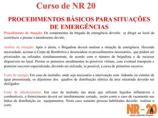 Curso de NR 20
PROCEDIMENTOS BÁSICOS PARA SITUAÇÕES
DE EMERGÊNCIAS
Procedimento de Atuação: Os componentes da brigada de emergência deverão se dirigir ao local da
ocorrência e prestar o atendimento devido.
Análise da situação: Após o alerta, o Brigadista deverá analisar a situação de emergência. Havendo
necessidade, acionar o Corpo de Bombeiros e desencadear os procedimentos necessários, que podem ser
priorizados ou ralizados simultaneamente, de acordo com o número de brigadista e de recursos
disponíveis no local. Prestar os primeiros atendimentos às possíveis vítimas, com eventual transporte e
posterior soccorro especializado, devendo ser utilizado, se possível, a caixa de primeiros socorros.
Corte de energia: Em caso de incêndio, onde seja necessário a intervenção com hidrante ou extintor de
água pressurizada, os dijuntores dos quadros de distribuição elétrica da área sinistrada deverão ser
desligados.
Corte de abastecimento: Em caso de incêndio nas áreas que utilizam líquidos inflamáveis e
combustíveis, o fornecimento deverá ser imediatamente cortado, assim como o caso de vazamento nas
linhas de distribuição ou equipamentos. Neste caso somente pessoas habilitadas deverão realizar o
corte.
 