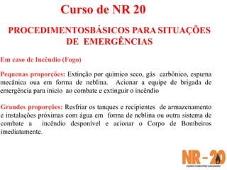 Em caso de Incêndio (Fogo)
Pequenas proporções: Extinção por químico seco, gás carbônico, espuma
mecânica oua em forma de neblina. Acionar a equipe de brigada de
emergência para ínicio ao combate e extinguir o incêndio
Grandes proporções: Resfriar os tanques e recipientes de armazenamento
e instalações próximas com água em forma de neblina ou outra sistema de
combate a incêndio desponível e acionar o Corpo de Bombeiros
imediatamente.
Curso de NR 20
PROCEDIMENTOSBÁSICOS PARA SITUAÇÕES
DE EMERGÊNCIAS
 