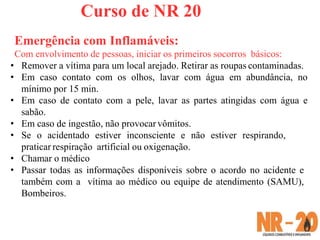 Curso de NR 20
Emergência com Inflamáveis:
Com envolvimento de pessoas, iniciar os primeiros socorros básicos:
• Remover a vítima para um local arejado. Retirar as roupas contaminadas.
• Em caso contato com os olhos, lavar com água em abundância, no
mínimo por 15 min.
• Em caso de contato com a pele, lavar as partes atingidas com água e
sabão.
• Em caso de ingestão, não provocar vômitos.
• Se o acidentado estiver inconsciente e não estiver respirando,
praticar respiração artificial ou oxigenação.
• Chamar o médico
• Passar todas as informações disponíveis sobre o acordo no acidente e
também com a vítima ao médico ou equipe de atendimento (SAMU),
Bombeiros.
 