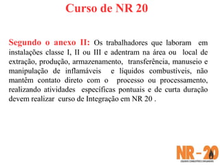 Curso de NR 20
Segundo o anexo II: Os trabalhadores que laboram em
instalações classe I, II ou III e adentram na área ou local de
extração, produção, armazenamento, transferência, manuseio e
manipulação de inflamáveis e líquidos combustíveis, não
mantêm contato direto com o processo ou processamento,
realizando atividades específicas pontuais e de curta duração
devem realizar curso de Integração em NR 20 .
 