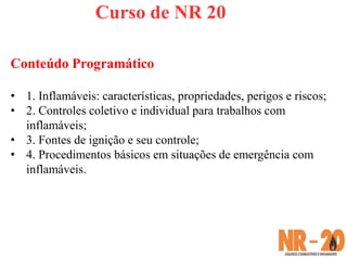Curso de NR 20
Conteúdo Programático
• 1. Inflamáveis: características, propriedades, perigos e riscos;
• 2. Controles coletivo e individual para trabalhos com
inflamáveis;
• 3. Fontes de ignição e seu controle;
• 4. Procedimentos básicos em situações de emergência com
inflamáveis.
 