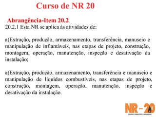 Curso de NR 20
Abrangência-Item 20.2
20.2.1 Esta NR se aplica às atividades de:
a)Extração, produção, armazenamento, transferência, manuseio e
manipulação de inflamáveis, nas etapas de projeto, construção,
montagem, operação, manutenção, inspeção e desativação da
instalação;
a)Extração, produção, armazenamento, transferência e manuseio e
manipulação de líquidos combustíveis, nas etapas de projeto,
construção, montagem, operação, manutenção, inspeção e
desativação da instalação.
 