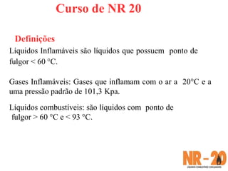 Curso de NR 20
Definições
Líquidos Inflamáveis são líquidos que possuem ponto de
fulgor < 60 °C.
Gases Inflamáveis: Gases que inflamam com o ar a 20°C e a
uma pressão padrão de 101,3 Kpa.
Líquidos combustíveis: são líquidos com ponto de
fulgor > 60 °C e < 93 °C.
 