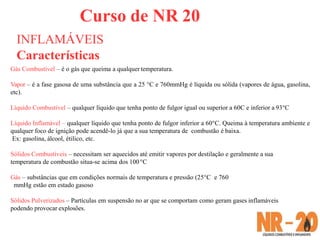 Curso de NR 20
INFLAMÁVEIS
Características
Gás Combustível – é o gás que queima a qualquer temperatura.
Vapor – é a fase gasosa de uma substância que a 25 °C e 760mmHg é líquida ou sólida (vapores de água, gasolina,
etc).
Líquido Combustível – qualquer líquido que tenha ponto de fulgor igual ou superior a 60C e inferior a 93°C
Líquido Inflamável – qualquer líquido que tenha ponto de fulgor inferior a 60°C. Queima à temperatura ambiente e
qualquer foco de ignição pode acendê-lo já que a sua temperatura de combustão é baixa.
Ex: gasolina, álcool, étilico, etc.
Sólidos Combustíveis – necessitam ser aquecidos até emitir vapores por destilação e geralmente a sua
temperatura de combustão situa-se acima dos 100°C
Gás – substâncias que em condições normais de temperatura e pressão (25°C e 760
mmHg estão em estado gasoso
Sólidos Pulverizados – Partículas em suspensão no ar que se comportam como geram gases inflamáveis
podendo provocar explosões.
 