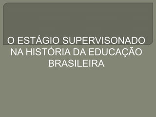 O ESTÁGIO SUPERVISONADO
NA HISTÓRIA DA EDUCAÇÃO
       BRASILEIRA
 