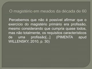 Percebemos que não é possível afirmar que o
exercício do magistério primário era profissão,
mesmo considerando que cumpria quase todos,
mas não totalmente, os requisitos característicos
de    uma    profissão[...]  (PIMENTA       apud
WILLENSKY, 2010, p. 30)
 