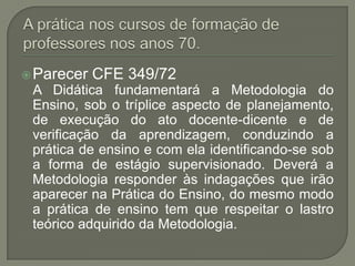  Parecer   CFE 349/72
 A Didática fundamentará a Metodologia do
 Ensino, sob o tríplice aspecto de planejamento,
 de execução do ato docente-dicente e de
 verificação da aprendizagem, conduzindo a
 prática de ensino e com ela identificando-se sob
 a forma de estágio supervisionado. Deverá a
 Metodologia responder às indagações que irão
 aparecer na Prática do Ensino, do mesmo modo
 a prática de ensino tem que respeitar o lastro
 teórico adquirido da Metodologia.
 