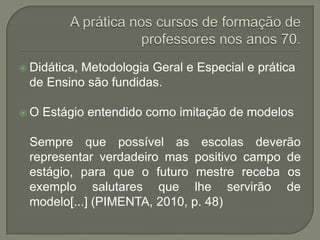  Didática,
          Metodologia Geral e Especial e prática
 de Ensino são fundidas.

O   Estágio entendido como imitação de modelos

 Sempre que possível as escolas deverão
 representar verdadeiro mas positivo campo de
 estágio, para que o futuro mestre receba os
 exemplo salutares que lhe servirão de
 modelo[...] (PIMENTA, 2010, p. 48)
 