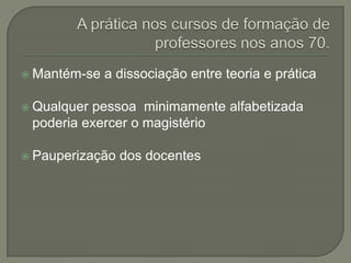  Mantém-se   a dissociação entre teoria e prática

 Qualquerpessoa minimamente alfabetizada
 poderia exercer o magistério

 Pauperização   dos docentes
 