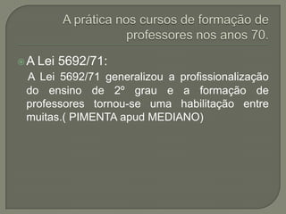 A   Lei 5692/71:
 A Lei 5692/71 generalizou a profissionalização
 do ensino de 2º grau e a formação de
 professores tornou-se uma habilitação entre
 muitas.( PIMENTA apud MEDIANO)
 
