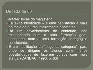 Características do magistério:
 Falta-lhe identidade – é uma habilitação a mais
  no meio de outras inteiramente diferentes.
 Há    um esvaziamento de conteúdo, não
  respondendo nem a uma formação geral
  adequada, nem a uma formação pedagógica
  consistente.
 É um habilitação de “segunda categoria”, para
  onde se dirigem os alunos com menos
  possibilidades de fazerem cursos com mais
  status. (CANDAU, 1996, p. 83)
 