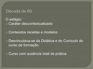 O estágio:
 Caráter descontextualizado


 Conteúdos   receitas e modelos

 Desvinculava-seda Didática e do Currículo do
 curso de formação.

 Curso   com ausência total de prática.
 
