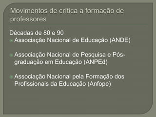Décadas de 80 e 90
 Associação Nacional de Educação (ANDE)


 AssociaçãoNacional de Pesquisa e Pós-
 graduação em Educação (ANPEd)

 Associação Nacional pela Formação dos
 Profissionais da Educação (Anfope)
 