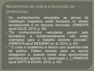  Os conhecimentos veiculados as alunas da
  habilitação magistério estão fundados no ideário
  escolanovista e no discurso tecnicista. (PIMENTA
  apud LELIS, 2010, p. 59)
 “Os     conhecimentos veiculados pecam pelo
  formalismo e fundamentalmente não estão
  orientados para o trabalho docente concreto”.
  (PIMENTA apud MEDIANO et. al. 2010, p. 60)
 “ O curso é acadêmico e teórico com ausência total
  de prática. Faltam escolas para os alunos
  estagiarem e, quando existe essa oportunidade
  permanecem apenas na observação [...] (PIMENTA
  apud GATTI & ROVAI, 2010, p. 60)
 