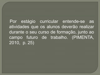 Por estágio curricular entende-se as
atividades que os alunos deverão realizar
durante o seu curso de formação, junto ao
campo futuro de trabalho. (PIMENTA,
2010, p. 25)
 