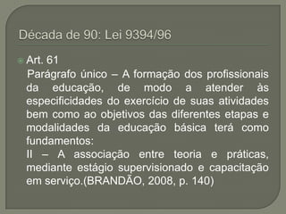  Art.61
  Parágrafo único – A formação dos profissionais
  da educação, de modo a atender às
  especificidades do exercício de suas atividades
  bem como ao objetivos das diferentes etapas e
  modalidades da educação básica terá como
  fundamentos:
  II – A associação entre teoria e práticas,
  mediante estágio supervisionado e capacitação
  em serviço.(BRANDÃO, 2008, p. 140)
 