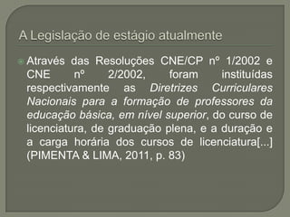  Através  das Resoluções CNE/CP nº 1/2002 e
 CNE       nº     2/2002,    foram     instituídas
 respectivamente as Diretrizes Curriculares
 Nacionais para a formação de professores da
 educação básica, em nível superior, do curso de
 licenciatura, de graduação plena, e a duração e
 a carga horária dos cursos de licenciatura[...]
 (PIMENTA & LIMA, 2011, p. 83)
 