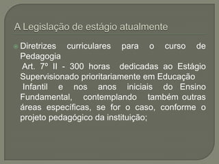  Diretrizes   curriculares   para   o   curso   de
 Pedagogia
 Art. 7º II - 300 horas dedicadas ao Estágio
 Supervisionado prioritariamente em Educação
  Infantil e nos anos iniciais do Ensino
 Fundamental, contemplando também outras
 áreas específicas, se for o caso, conforme o
 projeto pedagógico da instituição;
 