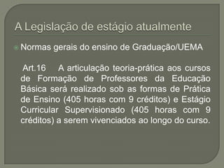  Normas   gerais do ensino de Graduação/UEMA

 Art.16 A articulação teoria-prática aos cursos
 de Formação de Professores da Educação
 Básica será realizado sob as formas de Prática
 de Ensino (405 horas com 9 créditos) e Estágio
 Curricular Supervisionado (405 horas com 9
 créditos) a serem vivenciados ao longo do curso.
 