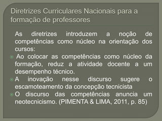 As diretrizes introduzem a noção de
  competências como núcleo na orientação dos
  cursos:
 Ao colocar as competências como núcleo da
  formação, reduz a atividade docente a um
  desempenho técnico.
A    inovação nesse discurso sugere o
  escamoteamento da concepção tecnicista
 O discurso das competências anuncia um
  neotecnicismo. (PIMENTA & LIMA, 2011, p. 85)
 