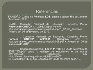 BRANDÃO, Carlos da Fonseca. LDB: passo a passo. Rio de Janeiro:
Avercamp, 2010.
BRASIL. Conselho Nacional de Educação. Conselho Pleno.
Resolução CNE/CP n.1/2002. Disponível em:
http://portal.mec.gov.br/cne/arquivos/pdf/rcp01_02.pdf_diretrizes .
Acesso em 06 de fevereiro de 2012.
________. Conselho Nacional de Educação. Conselho Pleno.
Parecer        CNE/CP        n.9/2001.     Disponível      em:     <
http://portal.mec.gov.br/cne/arquivos/pdf/009.pdf >. Acesso em 06 de
fevereiro de 2012.
_______. Congresso Nacional. Lei nº 11.788, de 25 de setembro de
2008. Dispõe sobre o estágio de estudantes e da outras
providências.                      Disponível                 em:
<http://www.planalto.gov.br/ccivil_03/_ato2007
2010/2008/lei/l11788.htm . Acesso em 06 de fevereiro de 2012.
 