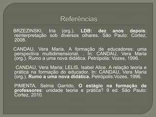 BRZEZINSKI, Iria (org.). LDB: dez anos depois:
reinterpretação sob diversos olhares. São Paulo: Cortez,
2008.
CANDAU, Vera Maria. A formação de educadores: uma
perspectiva multidimensional. . In: CANDAU, Vera Maria
(org.). Rumo a uma nova didática. Petrópolis: Vozes, 1996.
 CANDAU, Vera Maria; LELIS, Isabel Alice. A relação teoria e
prática na formação do educador. In: CANDAU, Vera Maria
(org.). Rumo a uma nova didática. Petrópolis:Vozes, 1996.
PIMENTA, Selma Garrido. O estágio na formação de
professores: unidade teoria e prática? 9 ed. São Paulo:
Cortez, 2010.
 
