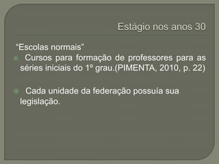 “Escolas normais”
 Cursos para formação de professores para as
  séries iniciais do 1º grau.(PIMENTA, 2010, p. 22)

     Cada unidade da federação possuía sua
    legislação.
 