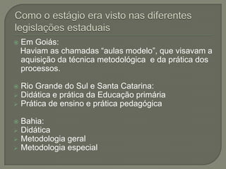    Em Goiás:
    Haviam as chamadas “aulas modelo”, que visavam a
    aquisição da técnica metodológica e da prática dos
    processos.

   Rio Grande do Sul e Santa Catarina:
   Didática e prática da Educação primária
   Prática de ensino e prática pedagógica

   Bahia:
   Didática
   Metodologia geral
   Metodologia especial
 
