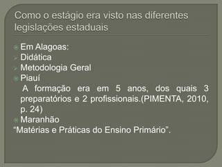  Em  Alagoas:
 Didática
 Metodologia Geral
 Piauí
  A formação era em 5 anos, dos quais 3
  preparatórios e 2 profissionais.(PIMENTA, 2010,
  p. 24)
 Maranhão
“Matérias e Práticas do Ensino Primário”.
 