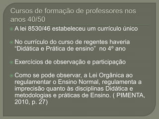 A   lei 8530/46 estabeleceu um currículo único

 Nocurrículo do curso de regentes haveria
 “Didática e Prática de ensino” no 4º ano

 Exercícios   de observação e participação

 Como se pode observar, a Lei Orgânica ao
 regulamentar o Ensino Normal, regulamenta a
 imprecisão quanto às disciplinas Didática e
 metodologias e práticas de Ensino. ( PIMENTA,
 2010, p. 27)
 