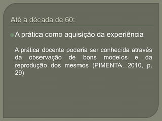 A   prática como aquisição da experiência

A prática docente poderia ser conhecida através
da observação de bons modelos e da
reprodução dos mesmos (PIMENTA, 2010, p.
29)
 